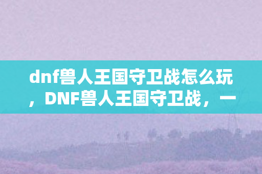 dnf兽人王国守卫战怎么玩,DNF兽人王国守卫战,一场跨时代的战斗 dnf兽人王国守卫战怎么玩,DNF兽人王国守卫战,一场跨时代的战斗