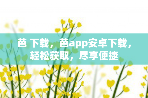 芭 下载,芭app安卓下载,轻松获取,尽享便捷 芭 下载,芭app安卓下载,轻松获取,尽享便捷