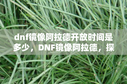 dnf镜像阿拉德开放时间是多少,DNF镜像阿拉德,探索全新开放世界的无限可能 dnf镜像阿拉德开放时间是多少,DNF镜像阿拉德,探索全新开放世界的无限可能
