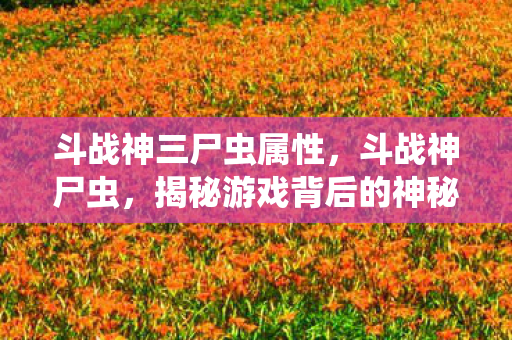 斗战神三尸虫属性,斗战神尸虫,揭秘游戏背后的神秘生物 斗战神三尸虫属性,斗战神尸虫,揭秘游戏背后的神秘生物