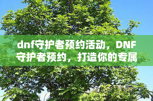 dnf守护者预约活动,DNF守护者预约,打造你的专属守护者,开启冒险之旅 dnf守护者预约活动,DNF守护者预约,打造你的专属守护者,开启冒险之旅