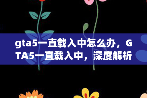 gta5一直载入中怎么办,GTA5一直载入中,深度解析游戏载入问题及其解决方案 gta5一直载入中怎么办,GTA5一直载入中,深度解析游戏载入问题及其解决方案