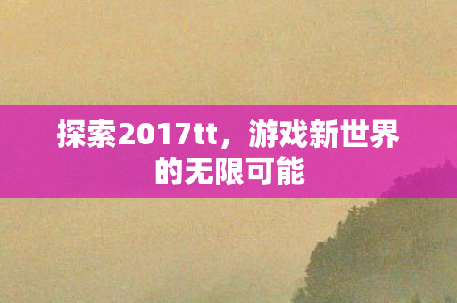 探索2017tt,游戏新世界的无限可能 探索2017tt,游戏新世界的无限可能