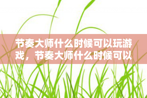 节奏大师什么时候可以玩游戏,节奏大师什么时候可以玩 节奏大师什么时候可以玩游戏,节奏大师什么时候可以玩