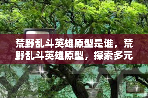 荒野乱斗英雄原型是谁,荒野乱斗英雄原型,探索多元宇宙的奇妙之旅 荒野乱斗英雄原型是谁,荒野乱斗英雄原型,探索多元宇宙的奇妙之旅