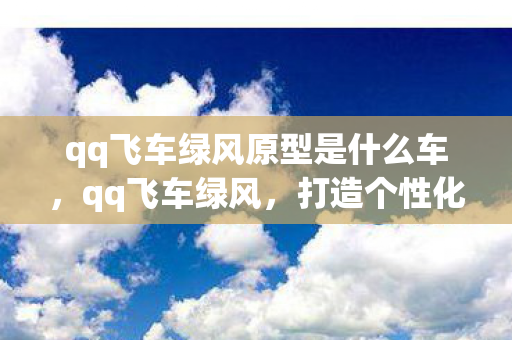qq飞车绿风原型是什么车,qq飞车绿风,打造个性化游戏世界的秘密武器 qq飞车绿风原型是什么车,qq飞车绿风,打造个性化游戏世界的秘密武器