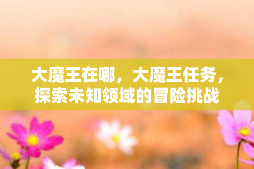大魔王在哪,大魔王任务,探索未知领域的冒险挑战 大魔王在哪,大魔王任务,探索未知领域的冒险挑战