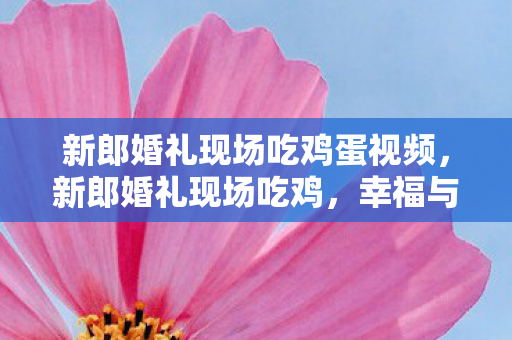 新郎婚礼现场吃鸡蛋视频,新郎婚礼现场吃鸡,幸福与游戏的完美融合 新郎婚礼现场吃鸡蛋视频,新郎婚礼现场吃鸡,幸福与游戏的完美融合