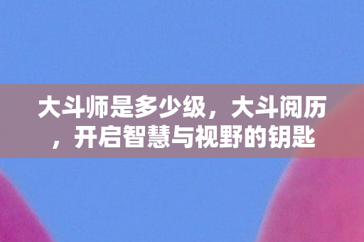 大斗师是多少级,大斗阅历,开启智慧与视野的钥匙 大斗师是多少级,大斗阅历,开启智慧与视野的钥匙