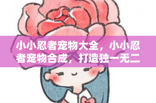 小小忍者宠物大全,小小忍者宠物合成,打造独一无二的战斗伙伴 小小忍者宠物大全,小小忍者宠物合成,打造独一无二的战斗伙伴