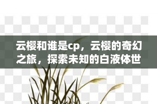云樱和谁是cp,云樱的奇幻之旅,探索未知的白液体世界 云樱和谁是cp,云樱的奇幻之旅,探索未知的白液体世界