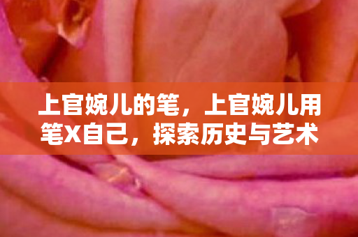 上官婉儿的笔,上官婉儿用笔X自己,探索历史与艺术的交汇点 上官婉儿的笔,上官婉儿用笔X自己,探索历史与艺术的交汇点