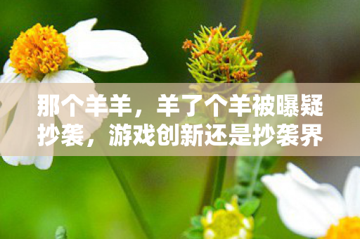 那个羊羊,羊了个羊被曝疑抄袭,游戏创新还是抄袭界限? 那个羊羊,羊了个羊被曝疑抄袭,游戏创新还是抄袭界限?