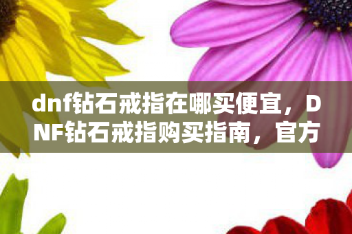 dnf钻石戒指在哪买便宜,DNF钻石戒指购买指南,官方渠道与性价比分析 dnf钻石戒指在哪买便宜,DNF钻石戒指购买指南,官方渠道与性价比分析