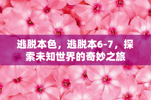 逃脱本色，逃脱本6-7，探索未知世界的奇妙之旅