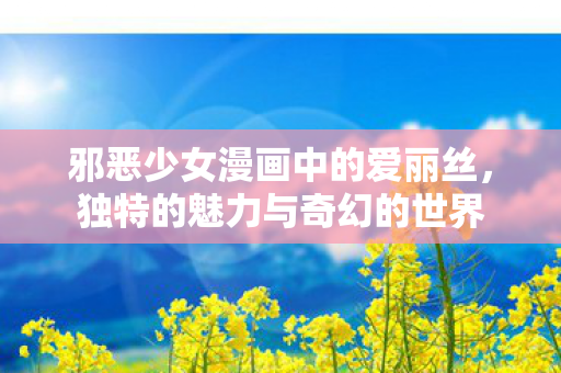 邪恶少女漫画中的爱丽丝,独特的魅力与奇幻的世界 邪恶少女漫画中的爱丽丝,独特的魅力与奇幻的世界