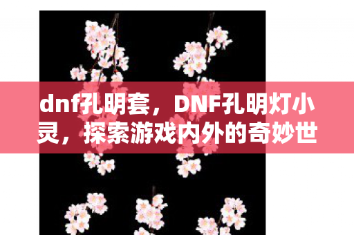 dnf孔明套,DNF孔明灯小灵,探索游戏内外的奇妙世界 dnf孔明套,DNF孔明灯小灵,探索游戏内外的奇妙世界