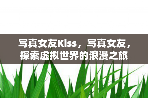 写真女友Kiss,写真女友,探索虚拟世界的浪漫之旅 写真女友Kiss,写真女友,探索虚拟世界的浪漫之旅