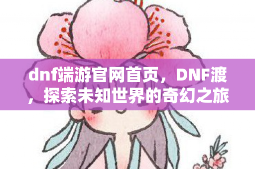 dnf端游官网首页,DNF渡,探索未知世界的奇幻之旅 dnf端游官网首页,DNF渡,探索未知世界的奇幻之旅