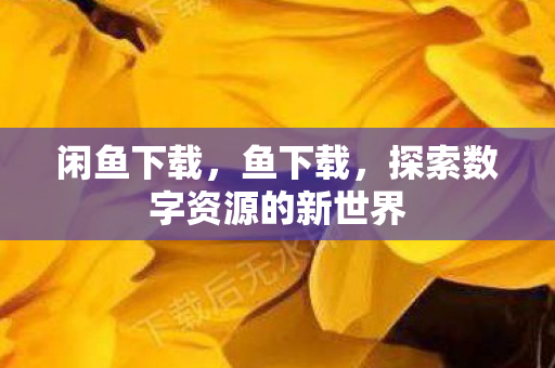 闲鱼下载,鱼下载,探索数字资源的新世界 闲鱼下载,鱼下载,探索数字资源的新世界