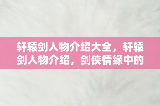 轩辕剑人物介绍大全,轩辕剑人物介绍,剑侠情缘中的传奇英雄 轩辕剑人物介绍大全,轩辕剑人物介绍,剑侠情缘中的传奇英雄