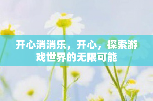 开心消消乐,开心,探索游戏世界的无限可能 开心消消乐,开心,探索游戏世界的无限可能