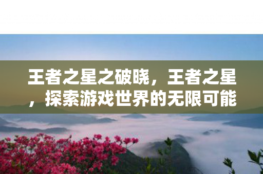 王者之星之破晓,王者之星,探索游戏世界的无限可能 王者之星之破晓,王者之星,探索游戏世界的无限可能