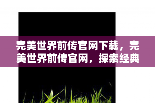 完美世界前传官网下载,完美世界前传官网,探索经典,重温传奇 完美世界前传官网下载,完美世界前传官网,探索经典,重温传奇