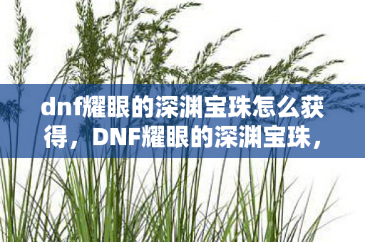 dnf耀眼的深渊宝珠怎么获得，DNF耀眼的深渊宝珠，探索深渊的钥匙，解锁无限可能