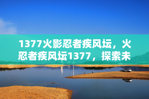 1377火影忍者疾风坛,火忍者疾风坛1377,探索未知世界的奇幻之旅 1377火影忍者疾风坛,火忍者疾风坛1377,探索未知世界的奇幻之旅