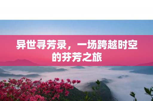 异世寻芳录，一场跨越时空的芬芳之旅