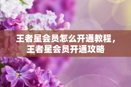 王者星会员怎么开通教程,王者星会员开通攻略 王者星会员怎么开通教程,王者星会员开通攻略