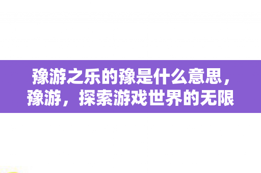 豫游之乐的豫是什么意思,豫游,探索游戏世界的无限可能 豫游之乐的豫是什么意思,豫游,探索游戏世界的无限可能