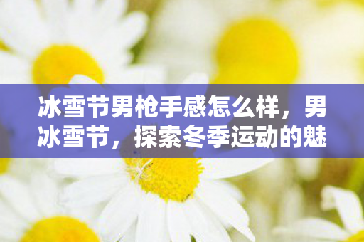 冰雪节男枪手感怎么样,男冰雪节,探索冬季运动的魅力与激情 冰雪节男枪手感怎么样,男冰雪节,探索冬季运动的魅力与激情