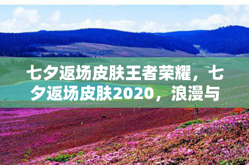 七夕返场皮肤王者荣耀,七夕返场皮肤2020,浪漫与惊喜的交织 七夕返场皮肤王者荣耀,七夕返场皮肤2020,浪漫与惊喜的交织