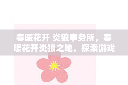 春暖花开 炎狼事务所,春暖花开炎狼之地,探索游戏世界的无限可能 春暖花开 炎狼事务所,春暖花开炎狼之地,探索游戏世界的无限可能