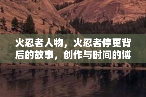 火忍者人物,火忍者停更背后的故事,创作与时间的博弈 火忍者人物,火忍者停更背后的故事,创作与时间的博弈