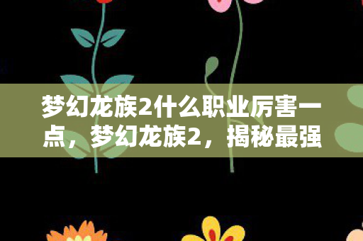 梦幻龙族2什么职业厉害一点,梦幻龙族2,揭秘最强大的职业 梦幻龙族2什么职业厉害一点,梦幻龙族2,揭秘最强大的职业