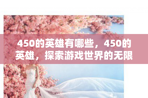 450的英雄有哪些,450的英雄,探索游戏世界的无限可能 450的英雄有哪些,450的英雄,探索游戏世界的无限可能