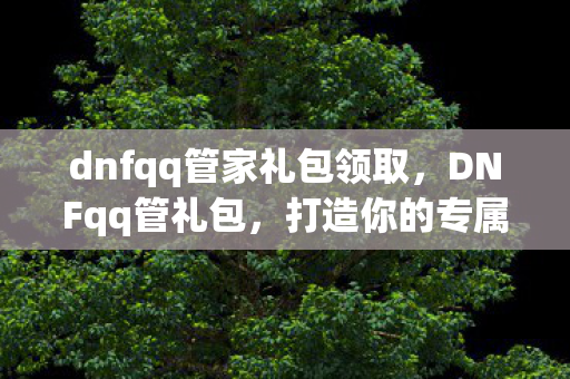 dnfqq管家礼包领取,DNFqq管礼包,打造你的专属游戏福利 dnfqq管家礼包领取,DNFqq管礼包,打造你的专属游戏福利