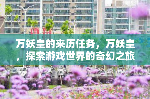 万妖皇的来历任务,万妖皇,探索游戏世界的奇幻之旅 万妖皇的来历任务,万妖皇,探索游戏世界的奇幻之旅