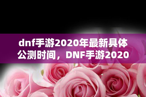 dnf手游2020年最新具体公测时间,DNF手游2020公测,全新体验,即将开启 dnf手游2020年最新具体公测时间,DNF手游2020公测,全新体验,即将开启