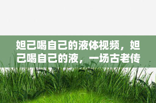 妲己喝自己的液体视频，妲己喝自己的液，一场古老传说的现代演绎