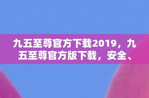 九五至尊官方下载2019,九五至尊官方版下载,安全、稳定、高效的体验 九五至尊官方下载2019,九五至尊官方版下载,安全、稳定、高效的体验