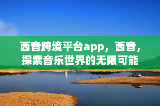 西音跨境平台app，西音，探索音乐世界的无限可能