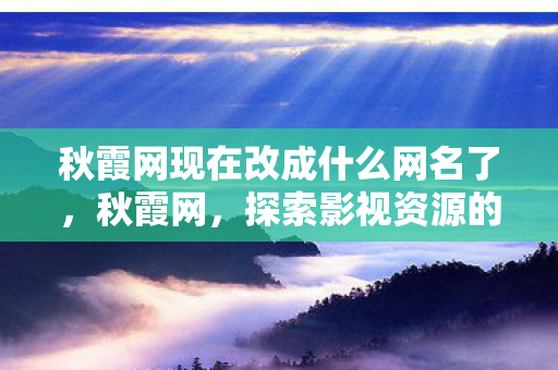 秋霞网现在改成什么网名了,秋霞网,探索影视资源的多元化与便捷性 秋霞网现在改成什么网名了,秋霞网,探索影视资源的多元化与便捷性