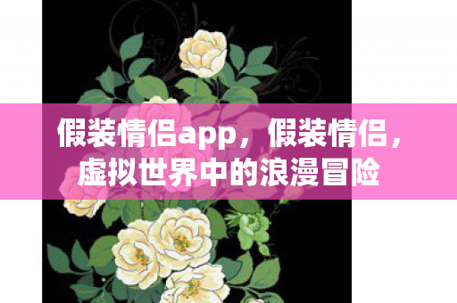 假装情侣app,假装情侣,虚拟世界中的浪漫冒险 假装情侣app,假装情侣,虚拟世界中的浪漫冒险
