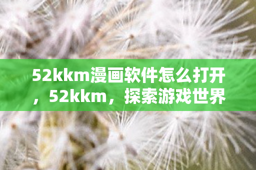 52kkm漫画软件怎么打开,52kkm,探索游戏世界的无限可能 52kkm漫画软件怎么打开,52kkm,探索游戏世界的无限可能