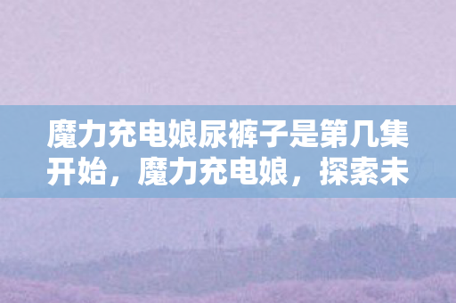 魔力充电娘尿裤子是第几集开始,魔力充电娘,探索未来充电的无限可能 魔力充电娘尿裤子是第几集开始,魔力充电娘,探索未来充电的无限可能