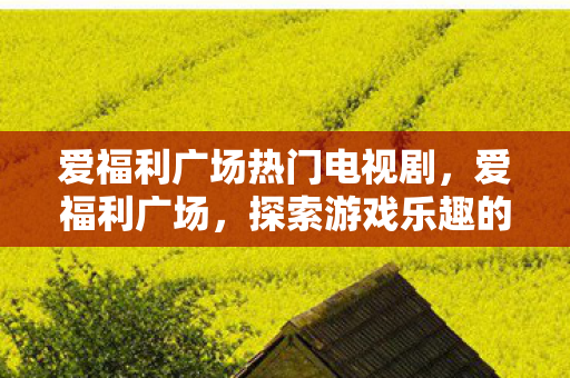 爱福利广场热门电视剧,爱福利广场,探索游戏乐趣的新天地 爱福利广场热门电视剧,爱福利广场,探索游戏乐趣的新天地